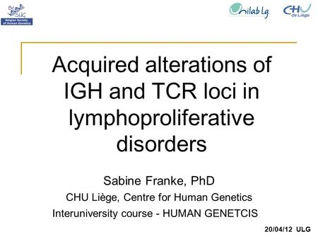 Sabine Franke, PhD CHU Liège, Centre for Human Genetics 20/04/12 ULG Acquired alterations of IGH and TCR loci in lymphoproliferative disorders Interuniversity.