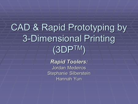 CAD & Rapid Prototyping by 3-Dimensional Printing (3DP TM ) Rapid Toolers: Jordan Medeiros Stephanie Silberstein Hannah Yun.