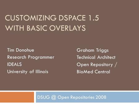CUSTOMIZING DSPACE 1.5 WITH BASIC OVERLAYS Open Repositories 2008 Tim Donohue Research Programmer IDEALS University of Illinois Graham Triggs Technical.