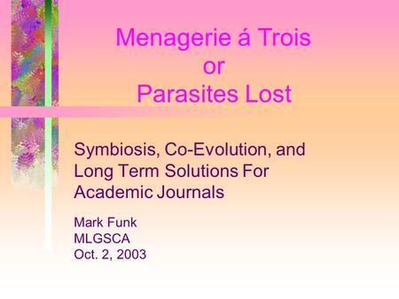 or Menagerie á Trois Parasites Lost Symbiosis, Co-Evolution, and Long Term Solutions For Academic Journals Mark Funk MLGSCA Oct. 2, 2003.