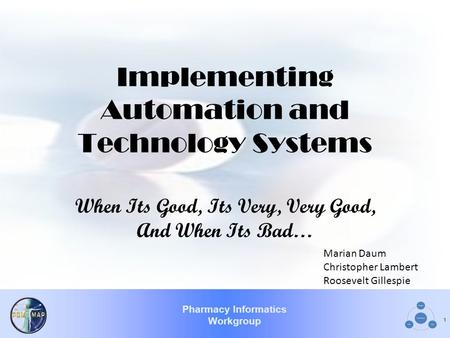 Pharmacy Informatics Workgroup 1 Implementing Automation and Technology Systems When Its Good, Its Very, Very Good, And When Its Bad… Marian Daum Christopher.