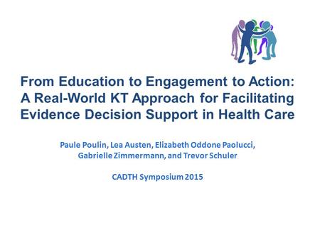 From Education to Engagement to Action: A Real-World KT Approach for Facilitating Evidence Decision Support in Health Care Paule Poulin, Lea Austen, Elizabeth.