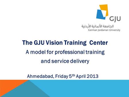 The GJU Vision Training Center A model for professional training and service delivery Ahmedabad, Friday 5 th April 2013.