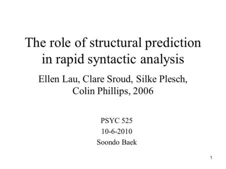 1 The role of structural prediction in rapid syntactic analysis Ellen Lau, Clare Sroud, Silke Plesch, Colin Phillips, 2006 PSYC 525 10-6-2010 Soondo Baek.