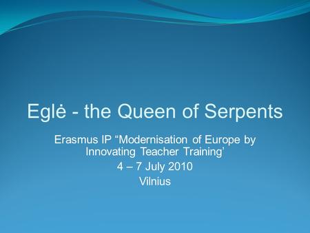 Eglė - the Queen of Serpents Erasmus IP “Modernisation of Europe by Innovating Teacher Training’ 4 – 7 July 2010 Vilnius.