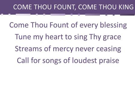 COME THOU FOUNT, COME THOU KING Come Thou Fount of every blessing Tune my heart to sing Thy grace Streams of mercy never ceasing Call for songs of loudest.