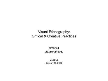 Visual Ethnography: Critical & Creative Practices SM6324 MAMC/MFACM Linda Lai January 10, 2012.