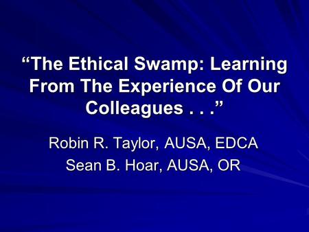 “The Ethical Swamp: Learning From The Experience Of Our Colleagues...” Robin R. Taylor, AUSA, EDCA Sean B. Hoar, AUSA, OR.