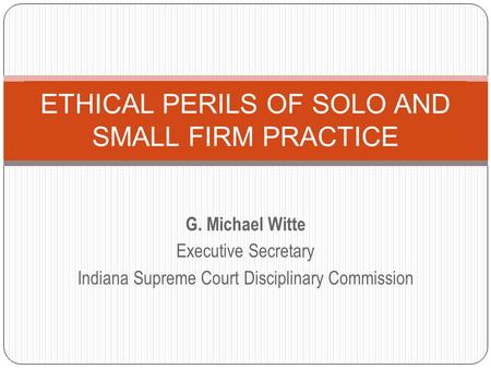 G. Michael Witte Executive Secretary Indiana Supreme Court Disciplinary Commission ETHICAL PERILS OF SOLO AND SMALL FIRM PRACTICE.