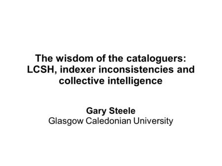 The wisdom of the cataloguers: LCSH, indexer inconsistencies and collective intelligence Gary Steele Glasgow Caledonian University.