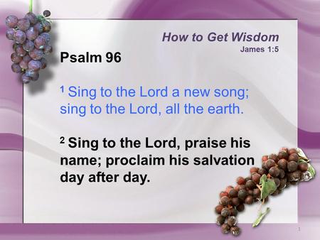 How to Get Wisdom James 1:5 1 Psalm 96 1 Sing to the Lord a new song; sing to the Lord, all the earth. 2 Sing to the Lord, praise his name; proclaim his.