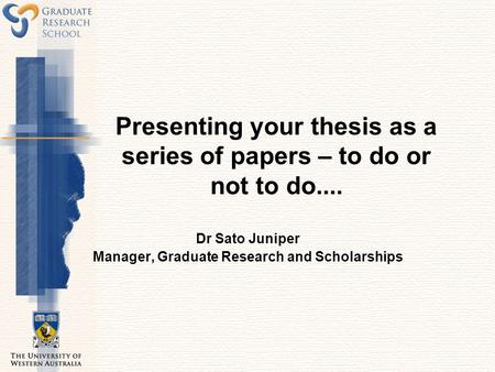 Presenting your thesis as a series of papers – to do or not to do.... Dr Sato Juniper Manager, Graduate Research and Scholarships.