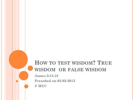 H OW TO TEST WISDOM ? T RUE WISDOM OR FALSE WISDOM James 3:13-18 Preached on MUC.