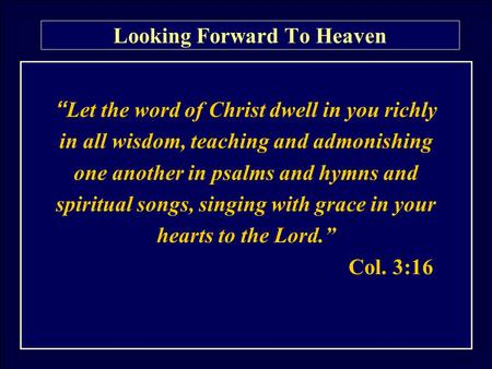 Looking Forward To Heaven “ Let the word of Christ dwell in you richly in all wisdom, teaching and admonishing one another in psalms and hymns and spiritual.