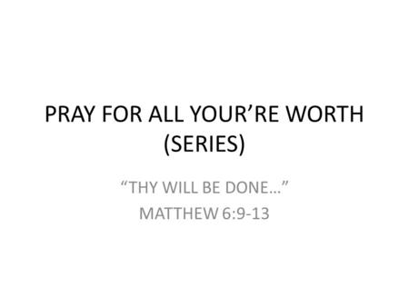 PRAY FOR ALL YOUR’RE WORTH (SERIES) “THY WILL BE DONE…” MATTHEW 6:9-13.