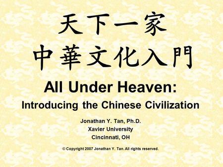 天下一家 中華文化入門 All Under Heaven: Introducing the Chinese Civilization Jonathan Y. Tan, Ph.D. Xavier University Cincinnati, OH © Copyright 2007 Jonathan Y.