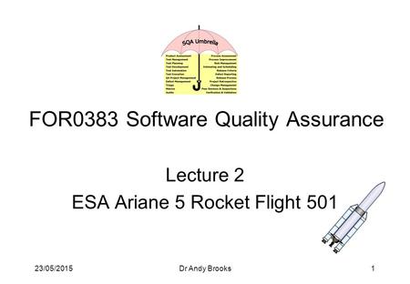 23/05/2015Dr Andy Brooks1 FOR0383 Software Quality Assurance Lecture 2 ESA Ariane 5 Rocket Flight 501.