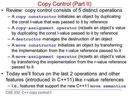 CSE 332: C++ copy control II Copy Control (Part II) Review: copy control consists of 5 distinct operations –A copy constructor initializes an object by.