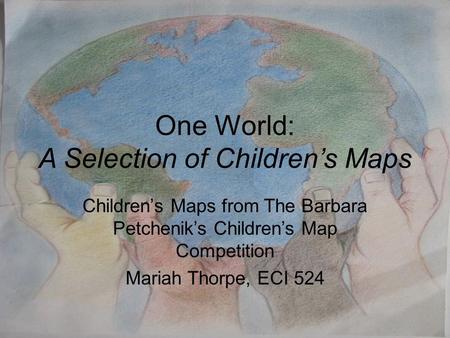 One World: A Selection of Children’s Maps Children’s Maps from The Barbara Petchenik’s Children’s Map Competition Mariah Thorpe, ECI 524.