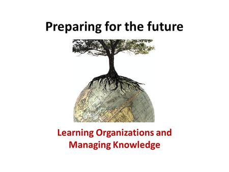 Preparing for the future Learning Organizations and Managing Knowledge.