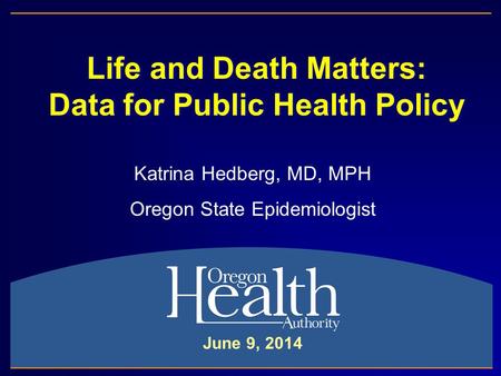 Life and Death Matters: Data for Public Health Policy Katrina Hedberg, MD, MPH Oregon State Epidemiologist June 9, 2014.