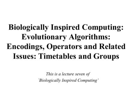Biologically Inspired Computing: Evolutionary Algorithms: Encodings, Operators and Related Issues: Timetables and Groups This is a lecture seven of `Biologically.
