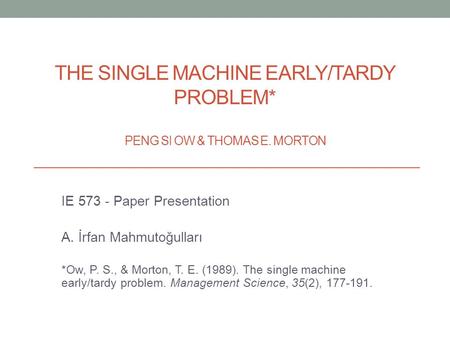 THE SINGLE MACHINE EARLY/TARDY PROBLEM* PENG SI OW & THOMAS E. MORTON IE 573 - Paper Presentation A. İrfan Mahmutoğulları *Ow, P. S., & Morton, T. E. (1989).