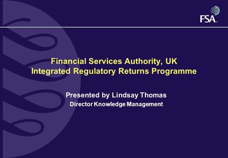 Financial Services Authority, UK Integrated Regulatory Returns Programme Presented by Lindsay Thomas Director Knowledge Management.