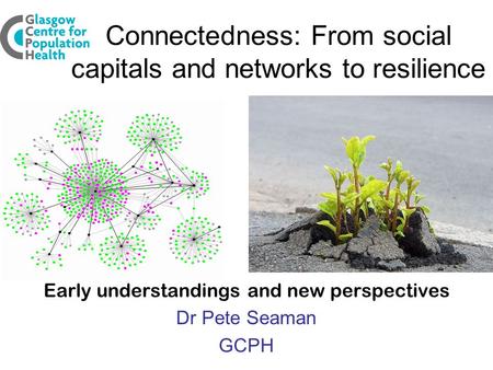 Connectedness: From social capitals and networks to resilience Early understandings and new perspectives Dr Pete Seaman GCPH.