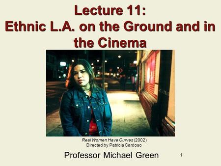 1 Lecture 11: Ethnic L.A. on the Ground and in the Cinema Professor Michael Green Real Women Have Curves (2002) Directed by Patricia Cardoso.