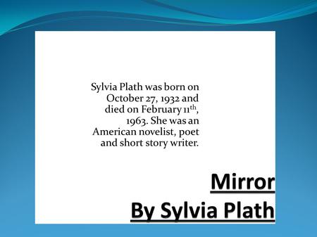 Mirror By Sylvia Plath Sylvia Plath was born on October 27, 1932 and died on February 11th, 1963. She was an American novelist, poet and short story writer.