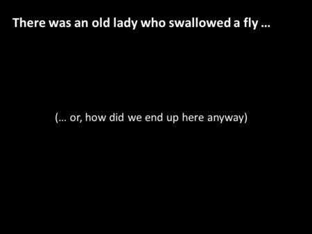 (… or, how did we end up here anyway) There was an old lady who swallowed a fly …