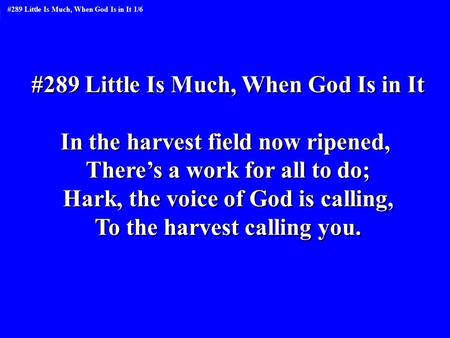 #289 Little Is Much, When God Is in It In the harvest field now ripened, There’s a work for all to do; Hark, the voice of God is calling, To the harvest.