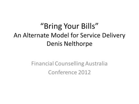 “Bring Your Bills” An Alternate Model for Service Delivery Denis Nelthorpe Financial Counselling Australia Conference 2012.