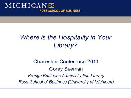 Where is the Hospitality in Your Library? Charleston Conference 2011 Corey Seeman Kresge Business Administration Library Ross School of Business (University.
