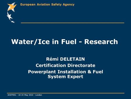 European Aviation Safety Agency IASFPWG - 18-19 May 2010 - London Water/Ice in Fuel - Research Rémi DELETAIN Certification Directorate Powerplant Installation.