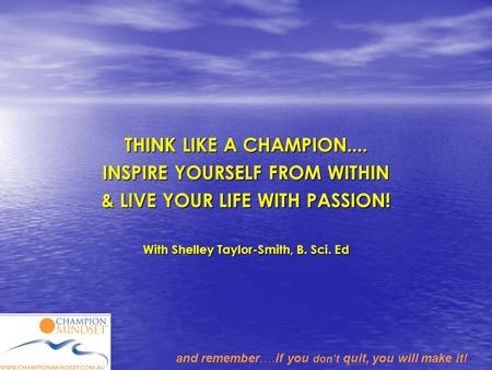 And remember….if you don’t quit, you will make it! THINK LIKE A CHAMPION.... INSPIRE YOURSELF FROM WITHIN & LIVE YOUR LIFE WITH PASSION! With Shelley Taylor-Smith,