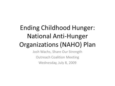 Ending Childhood Hunger: National Anti-Hunger Organizations (NAHO) Plan Josh Wachs, Share Our Strength Outreach Coalition Meeting Wednesday, July 8, 2009.