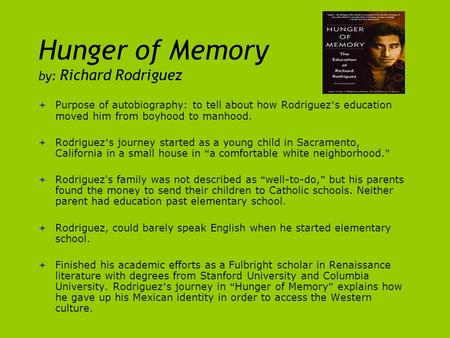 Hunger of Memory by: Richard Rodriguez  Purpose of autobiography: to tell about how Rodriguez ’ s education moved him from boyhood to manhood.  Rodriguez.