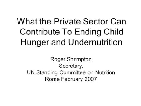 What the Private Sector Can Contribute To Ending Child Hunger and Undernutrition Roger Shrimpton Secretary, UN Standing Committee on Nutrition Rome February.