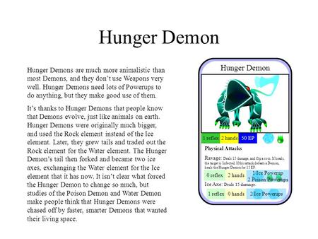 Hunger Demon Hunger Demons are much more animalistic than most Demons, and they don’t use Weapons very well. Hunger Demons need lots of Powerups to do.