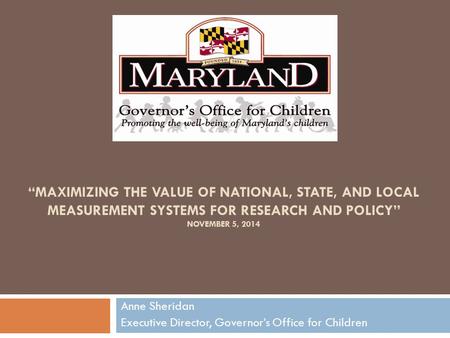 “MAXIMIZING THE VALUE OF NATIONAL, STATE, AND LOCAL MEASUREMENT SYSTEMS FOR RESEARCH AND POLICY” NOVEMBER 5, 2014 Anne Sheridan Executive Director, Governor’s.