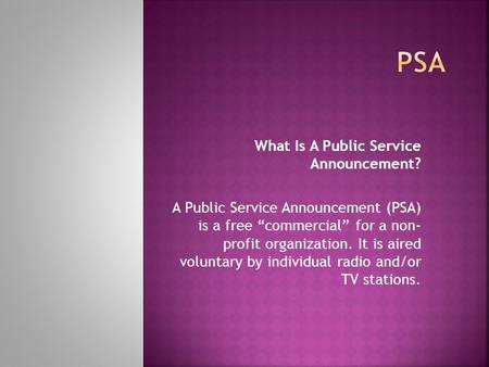 What Is A Public Service Announcement? A Public Service Announcement (PSA) is a free “commercial” for a non- profit organization. It is aired voluntary.