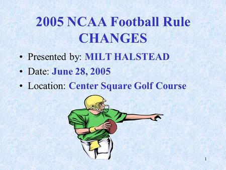 1 2005 NCAA Football Rule CHANGES Presented by: MILT HALSTEAD Date: June 28, 2005 Location: Center Square Golf Course.