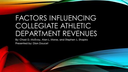 FACTORS INFLUENCING COLLEGIATE ATHLETIC DEPARTMENT REVENUES By: Chad D. McEvoy, Alan L. Morse, and Stephen L. Shapiro Presented by: Dion Doucet.