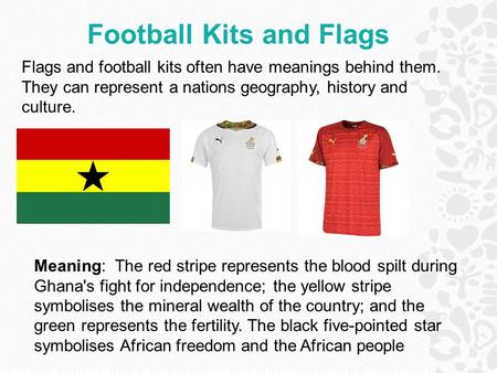 Football Kits and Flags Meaning: The red stripe represents the blood spilt during Ghana's fight for independence; the yellow stripe symbolises the mineral.