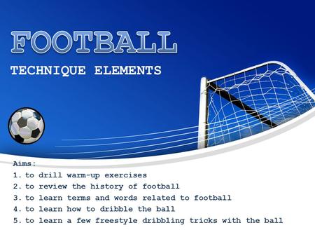 TECHNIQUE ELEMENTS Aims: 1.to drill warm-up exercises 2.to review the history of football 3.to learn terms and words related to football 4.to learn how.