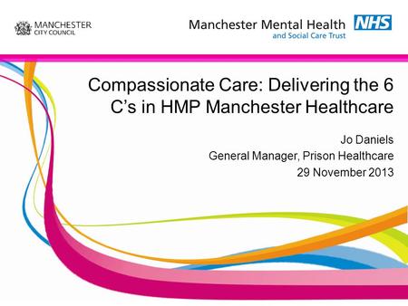 Compassionate Care: Delivering the 6 C’s in HMP Manchester Healthcare Jo Daniels General Manager, Prison Healthcare 29 November 2013.