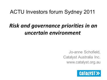 ACTU Investors forum Sydney 2011 Risk and governance priorities in an uncertain environment Jo-anne Schofield, Catalyst Australia Inc. www.catalyst.org.au.