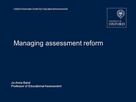 Oxford University Centre for Educational Assessment Managing assessment reform Jo-Anne Baird Professor of Educational Assessment.